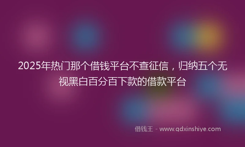 2025年热门那个借钱平台不查征信，归纳五个无视黑白百分百下款的借款平台
