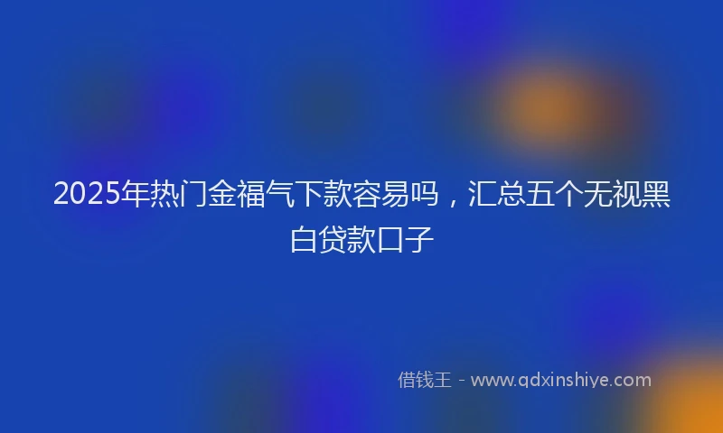 2025年热门金福气下款容易吗，汇总五个无视黑白贷款口子