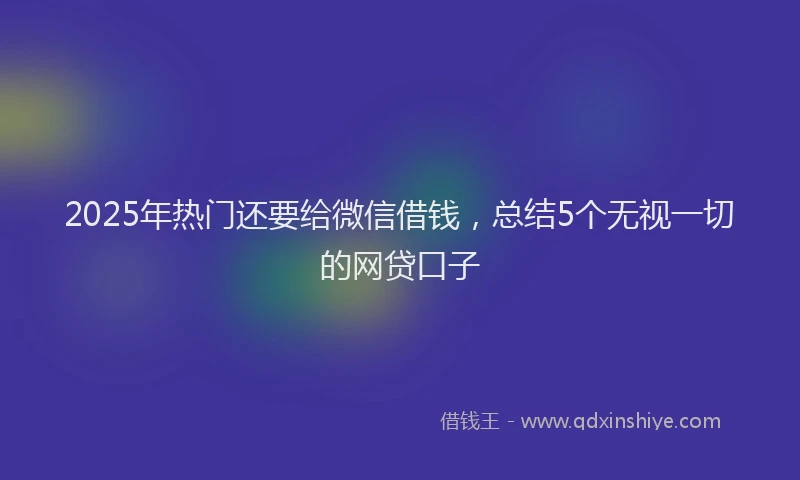 2025年热门还要给微信借钱，总结5个无视一切的网贷口子