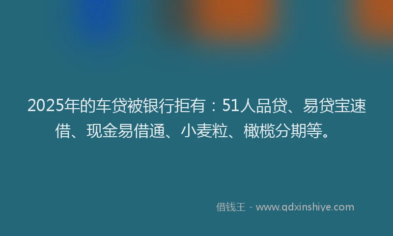 2025年的车贷被银行拒有：51人品贷、易贷宝速借、现金易借通、小麦粒、橄榄分期等。