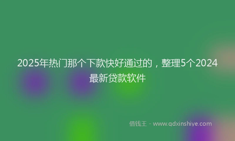 2025年热门那个下款快好通过的，整理5个2024最新贷款软件