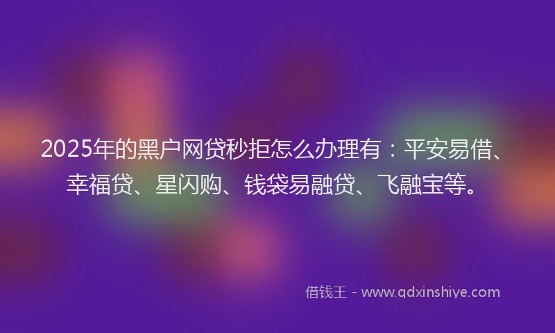 2025年的黑户网贷秒拒怎么办理有：平安易借、幸福贷、星闪购、钱袋易融贷、飞融宝等。