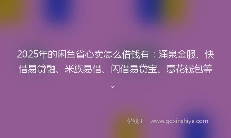 2025年的闲鱼省心卖怎么借钱有：涌泉金服、快借易贷融、米族易借、闪借易贷宝、惠花钱包等。