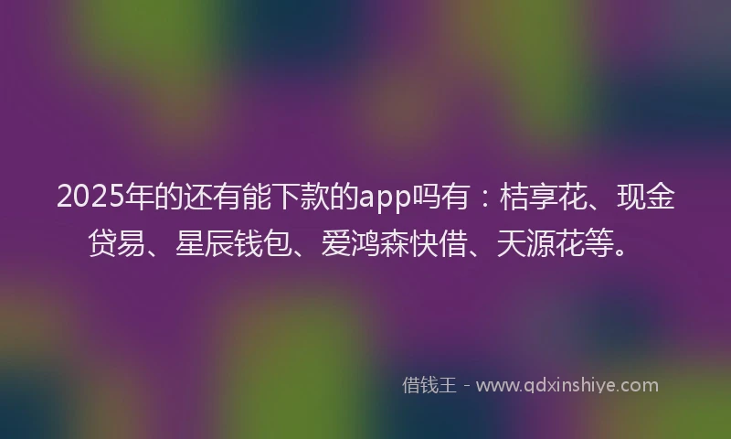 2025年的还有能下款的app吗有：桔享花、现金贷易、星辰钱包、爱鸿森快借、天源花等。