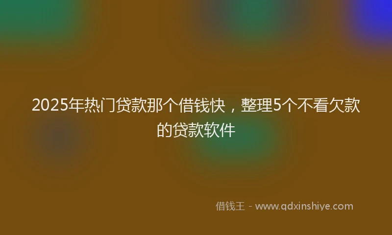 2025年热门贷款那个借钱快，整理5个不看欠款的贷款软件