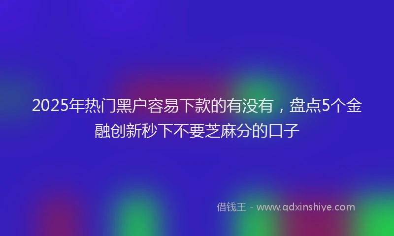 2025年热门黑户容易下款的有没有，盘点5个金融创新秒下不要芝麻分的口子