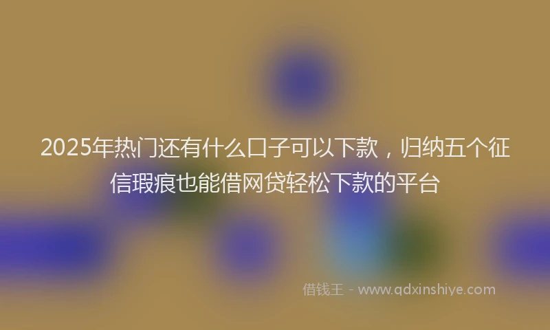 2025年热门还有什么口子可以下款，归纳五个征信瑕疵也能借网贷轻松下款的平台