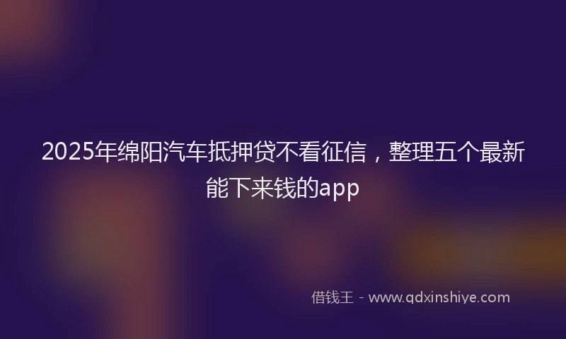 2025年绵阳汽车抵押贷不看征信，整理五个最新能下来钱的app