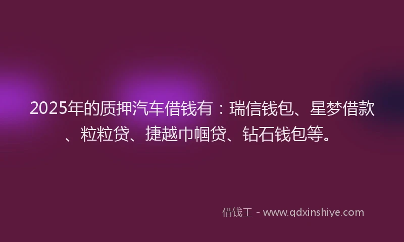 2025年的质押汽车借钱有：瑞信钱包、星梦借款、粒粒贷、捷越巾帼贷、钻石钱包等。