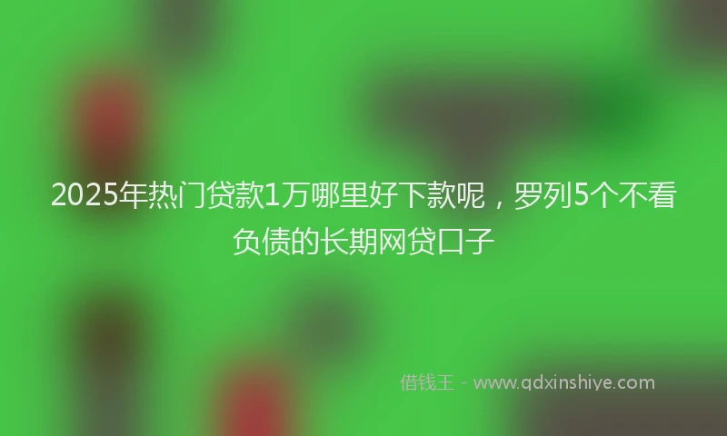 2025年热门贷款1万哪里好下款呢，罗列5个不看负债的长期网贷口子