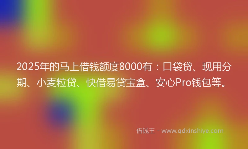 2025年的马上借钱额度8000有：口袋贷、现用分期、小麦粒贷、快借易贷宝盒、安心Pro钱包等。