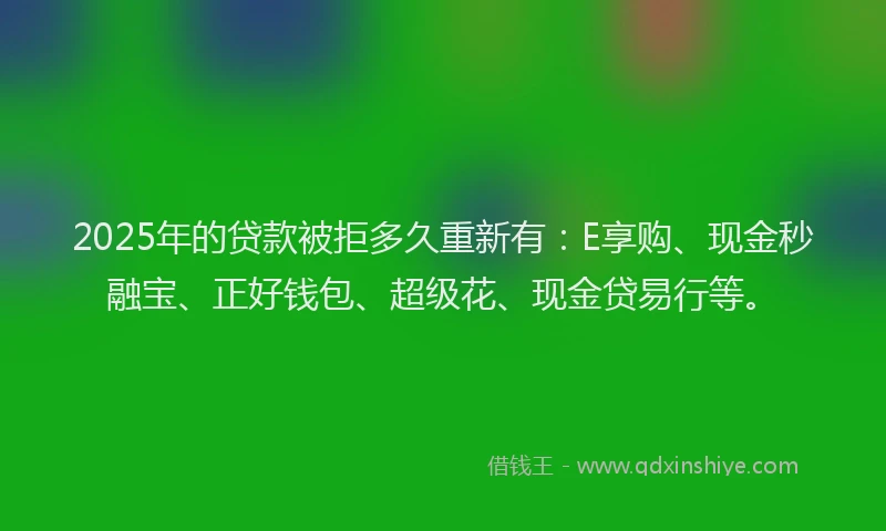 2025年的贷款被拒多久重新有：E享购、现金秒融宝、正好钱包、超级花、现金贷易行等。
