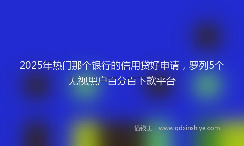 2025年热门那个银行的信用贷好申请，罗列5个无视黑户百分百下款平台