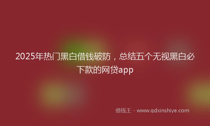 2025年热门黑白借钱破防，总结五个无视黑白必下款的网贷app