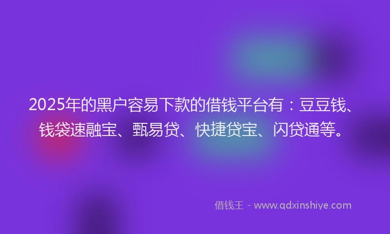 2025年的黑户容易下款的借钱平台有：豆豆钱、钱袋速融宝、甄易贷、快捷贷宝、闪贷通等。