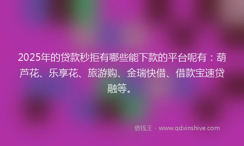 2025年的贷款秒拒有哪些能下款的平台呢有：葫芦花、乐享花、旅游购、金瑞快借、借款宝速贷融等。