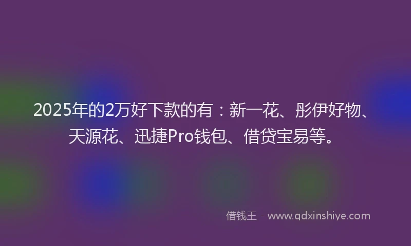 2025年的2万好下款的有：新一花、彤伊好物、天源花、迅捷Pro钱包、借贷宝易等。