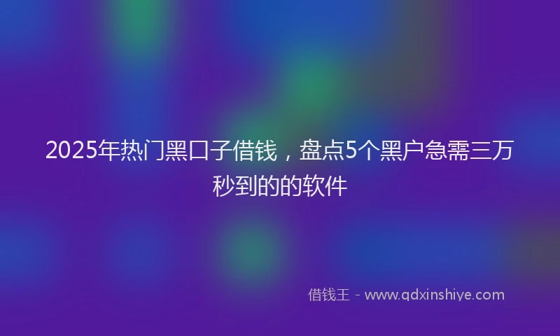 2025年热门黑口子借钱，盘点5个黑户急需三万秒到的的软件