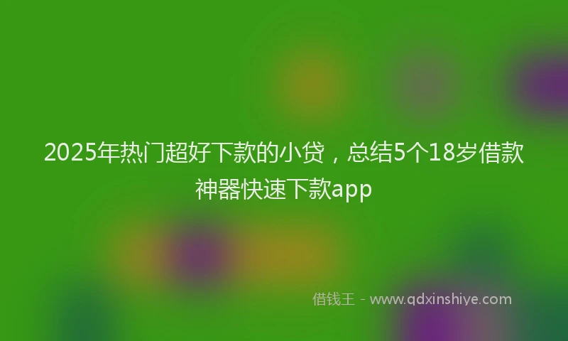 2025年热门超好下款的小贷，总结5个18岁借款神器快速下款app