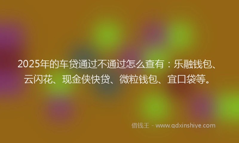 2025年的车贷通过不通过怎么查有：乐融钱包、云闪花、现金侠快贷、微粒钱包、宜口袋等。