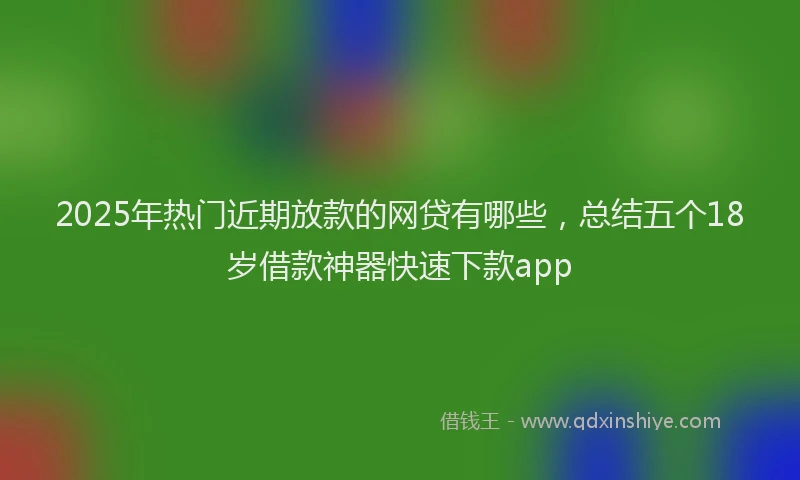 2025年热门近期放款的网贷有哪些，总结五个18岁借款神器快速下款app