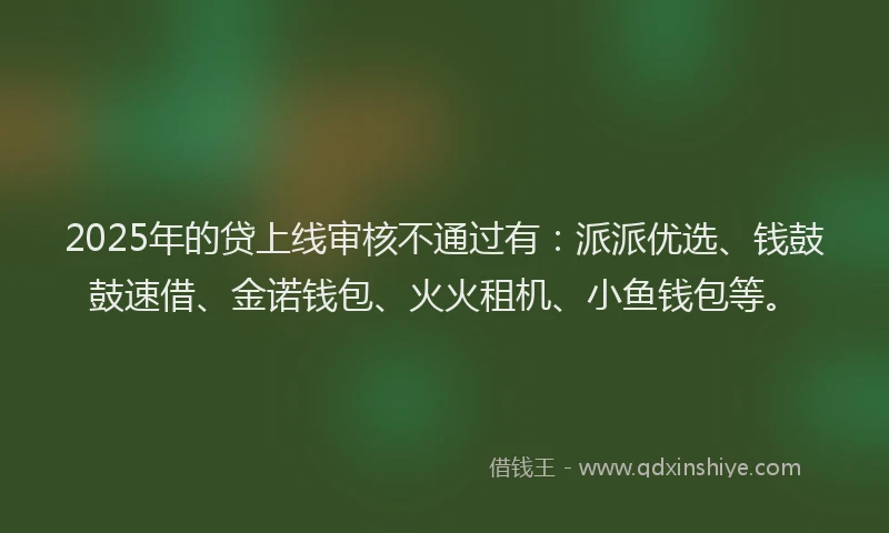 2025年的贷上线审核不通过有：派派优选、钱鼓鼓速借、金诺钱包、火火租机、小鱼钱包等。