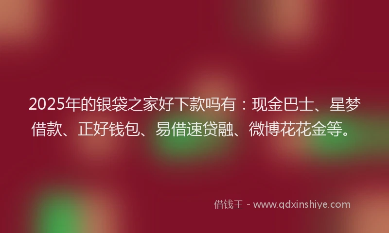 2025年的银袋之家好下款吗有：现金巴士、星梦借款、正好钱包、易借速贷融、微博花花金等。
