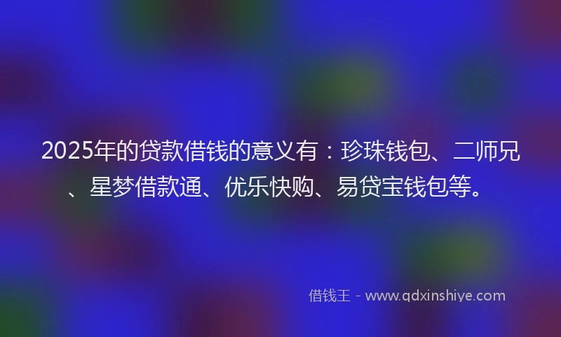 2025年的贷款借钱的意义有：珍珠钱包、二师兄、星梦借款通、优乐快购、易贷宝钱包等。