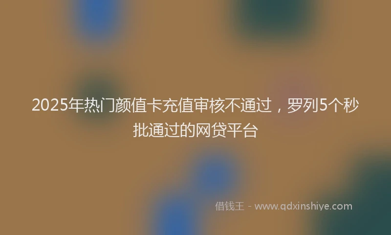 2025年热门颜值卡充值审核不通过，罗列5个秒批通过的网贷平台