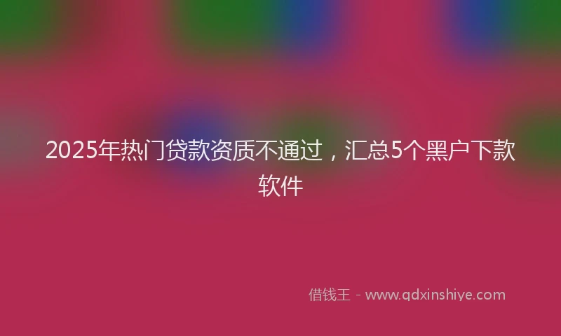 2025年热门贷款资质不通过，汇总5个黑户下款软件