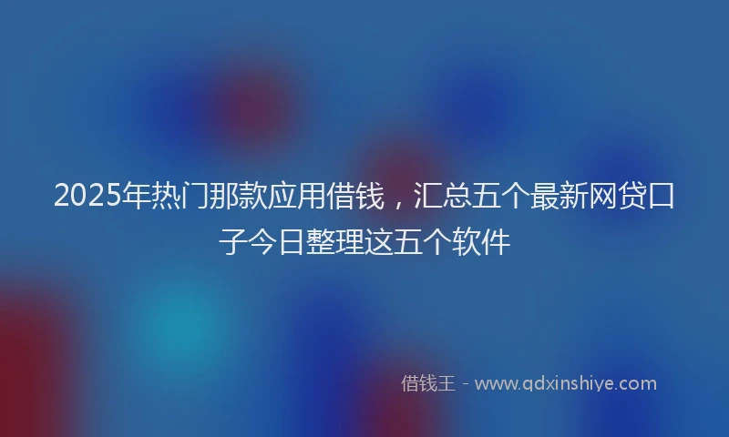 2025年热门那款应用借钱，汇总五个最新网贷口子今日整理这五个软件
