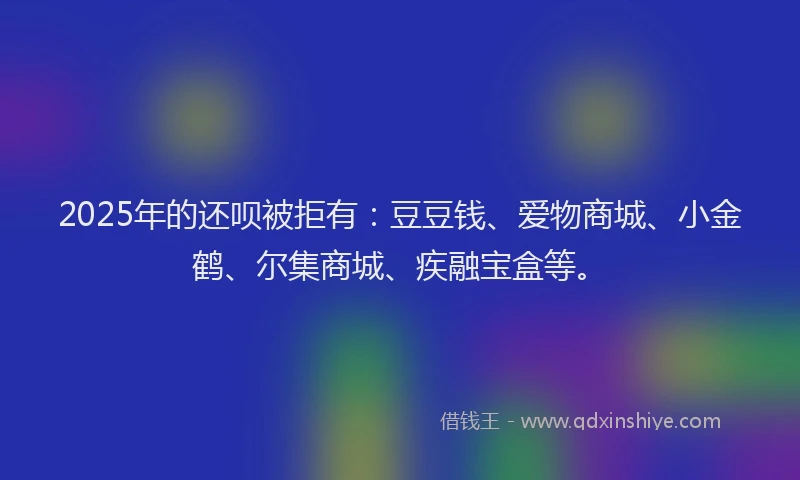 2025年的还呗被拒有：豆豆钱、爱物商城、小金鹤、尔集商城、疾融宝盒等。