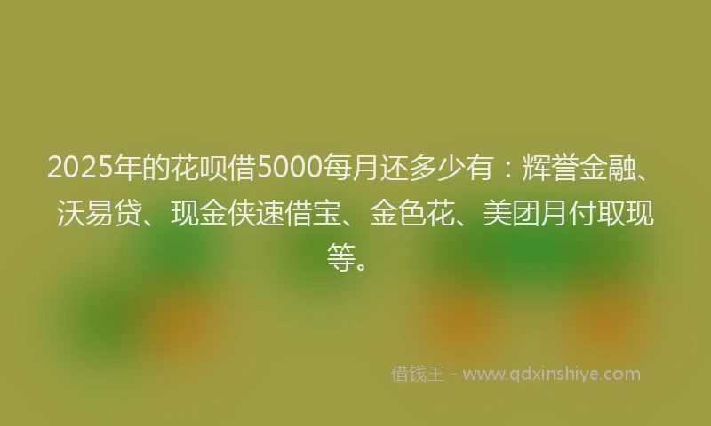 2025年的花呗借5000每月还多少有：辉誉金融、沃易贷、现金侠速借宝、金色花、美团月付取现等。