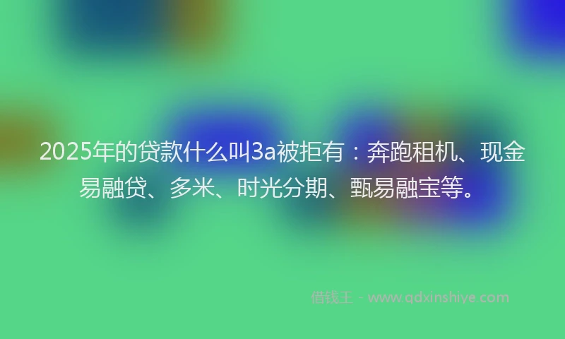 2025年的贷款什么叫3a被拒有：奔跑租机、现金易融贷、多米、时光分期、甄易融宝等。