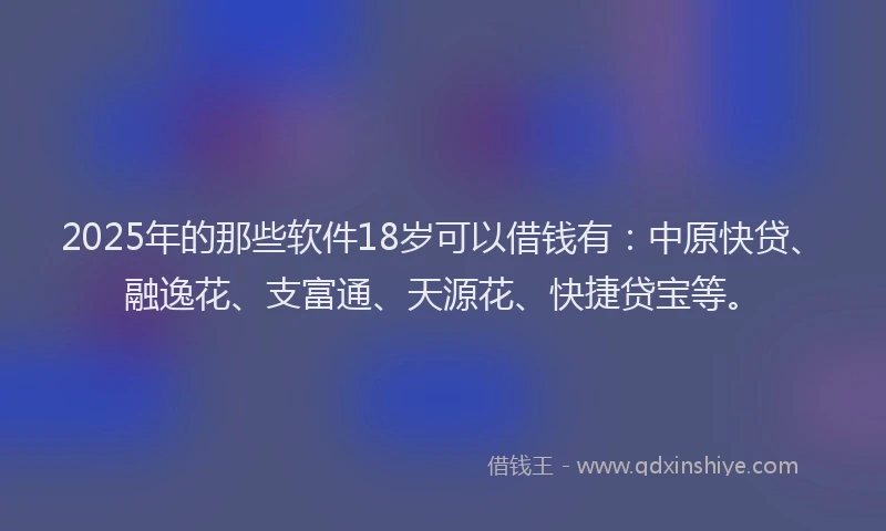 2025年的那些软件18岁可以借钱有：中原快贷、融逸花、支富通、天源花、快捷贷宝等。