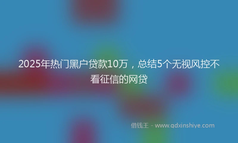 2025年热门黑户贷款10万，总结5个无视风控不看征信的网贷