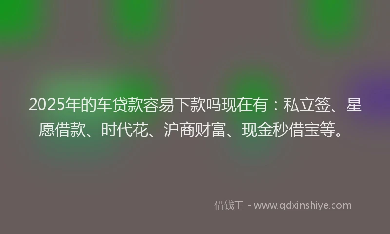 2025年的车贷款容易下款吗现在有：私立签、星愿借款、时代花、沪商财富、现金秒借宝等。