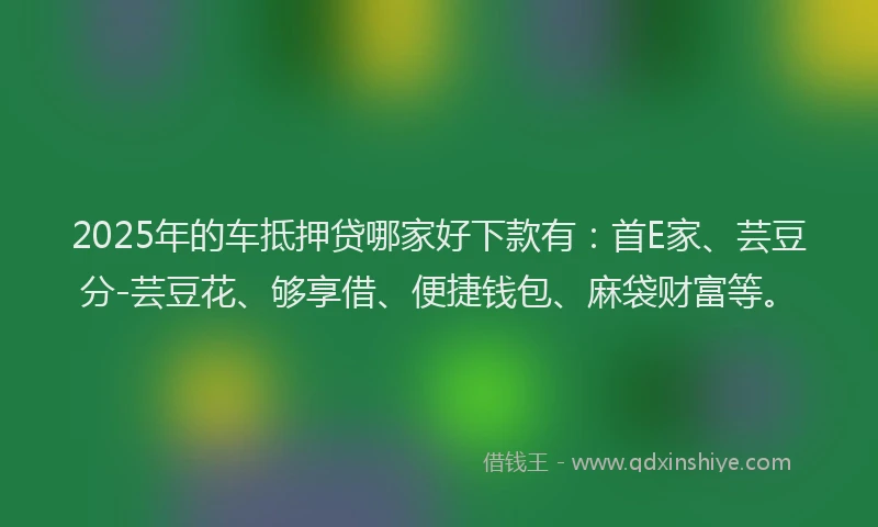 2025年的车抵押贷哪家好下款有：首E家、芸豆分-芸豆花、够享借、便捷钱包、麻袋财富等。