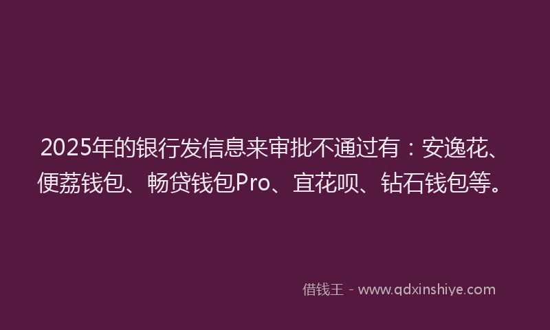 2025年的银行发信息来审批不通过有：安逸花、便荔钱包、畅贷钱包Pro、宜花呗、钻石钱包等。