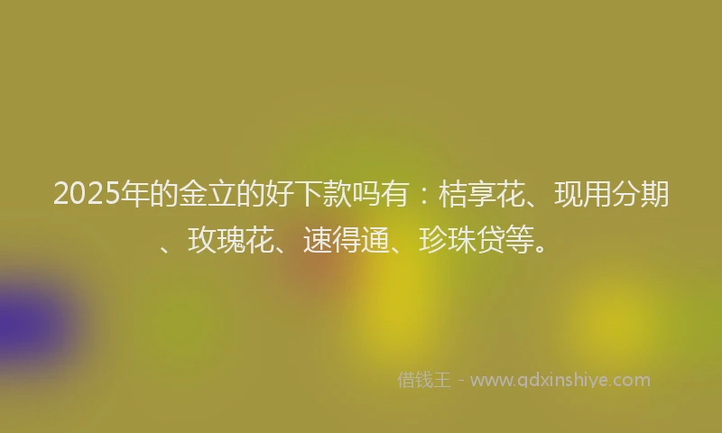 2025年的金立的好下款吗有：桔享花、现用分期、玫瑰花、速得通、珍珠贷等。