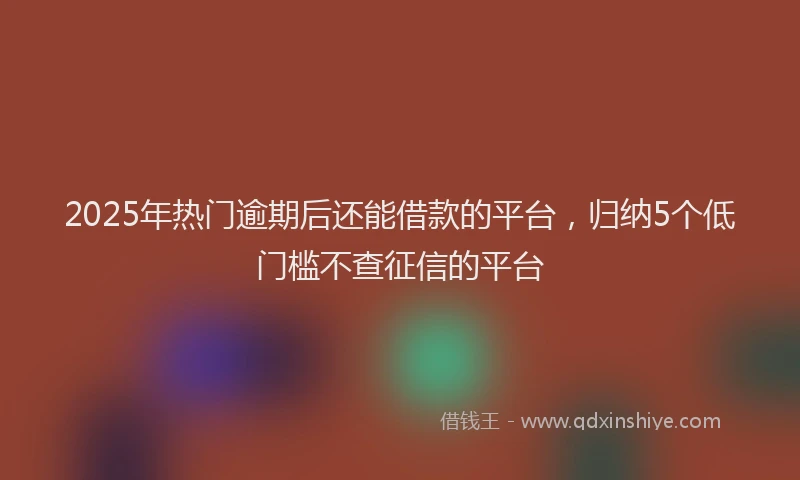 2025年热门逾期后还能借款的平台，归纳5个低门槛不查征信的平台