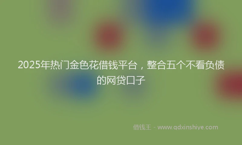 2025年热门金色花借钱平台，整合五个不看负债的网贷口子
