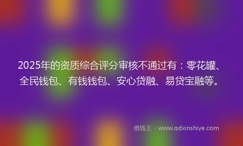 2025年的资质综合评分审核不通过有：零花罐、全民钱包、有钱钱包、安心贷融、易贷宝融等。