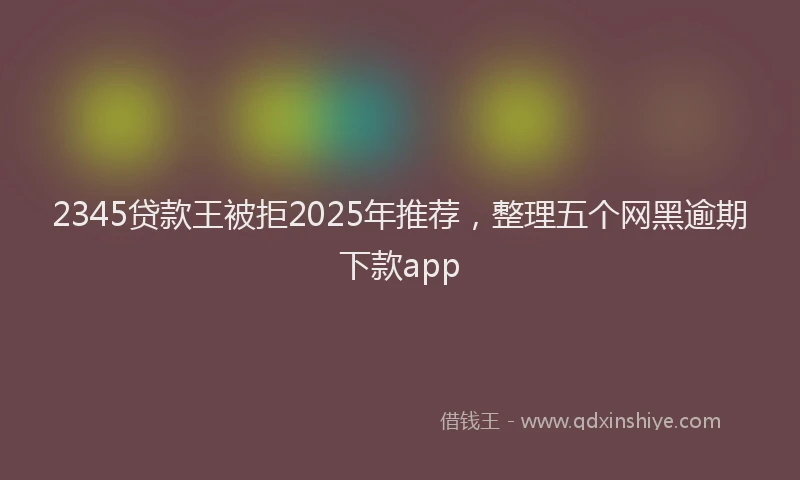 2345贷款王被拒2025年推荐，整理五个网黑逾期下款app