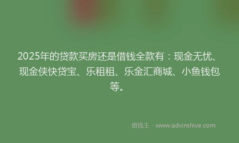 2025年的贷款买房还是借钱全款有：现金无忧、现金侠快贷宝、乐租租、乐金汇商城、小鱼钱包等。