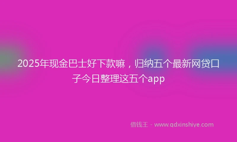 2025年现金巴士好下款嘛，归纳五个最新网贷口子今日整理这五个app