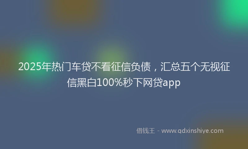 2025年热门车贷不看征信负债，汇总五个无视征信黑白100%秒下网贷app