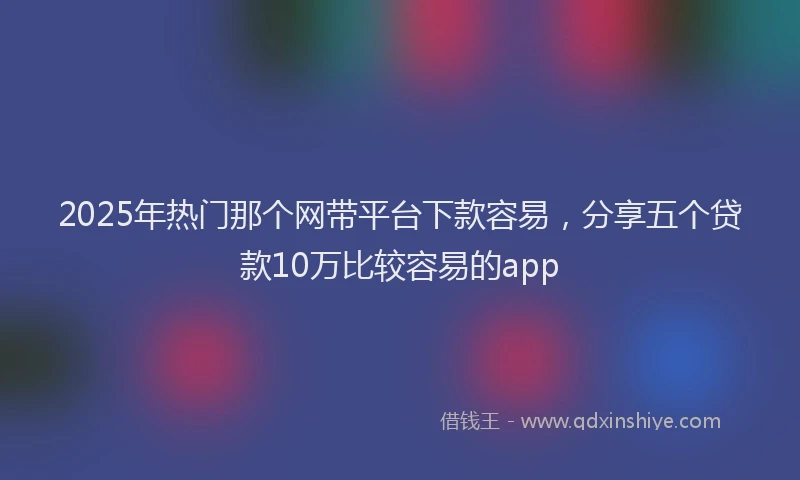 2025年热门那个网带平台下款容易，分享五个贷款10万比较容易的app