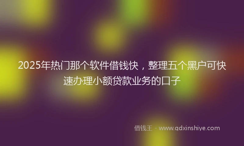 2025年热门那个软件借钱快，整理五个黑户可快速办理小额贷款业务的口子
