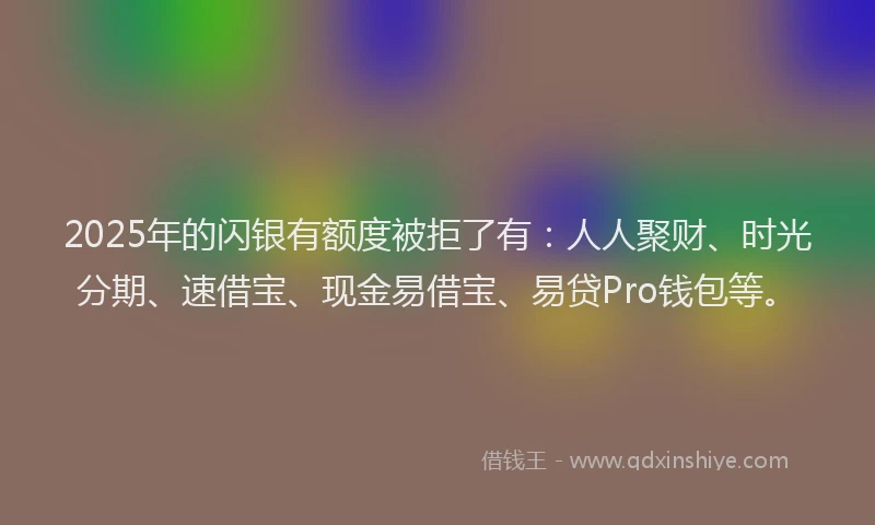 2025年的闪银有额度被拒了有：人人聚财、时光分期、速借宝、现金易借宝、易贷Pro钱包等。
